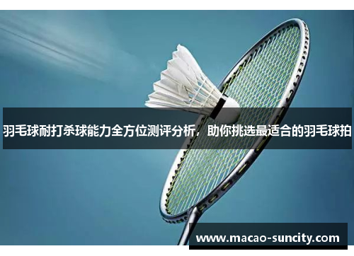 羽毛球耐打杀球能力全方位测评分析，助你挑选最适合的羽毛球拍